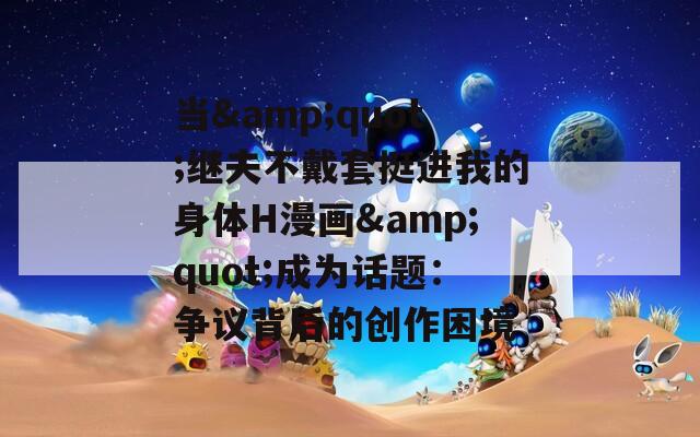 當(dāng)&quot;繼夫不戴套挺進(jìn)我的身體H漫畫(huà)&quot;成為話題：爭(zhēng)議背后的創(chuàng)作困境