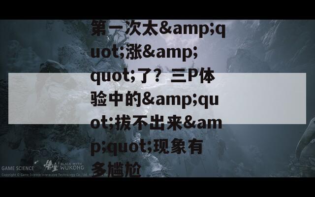 第一次太&quot;漲&quot;了？三P體驗(yàn)中的&quot;拔不出來(lái)&quot;現(xiàn)象有多尷尬