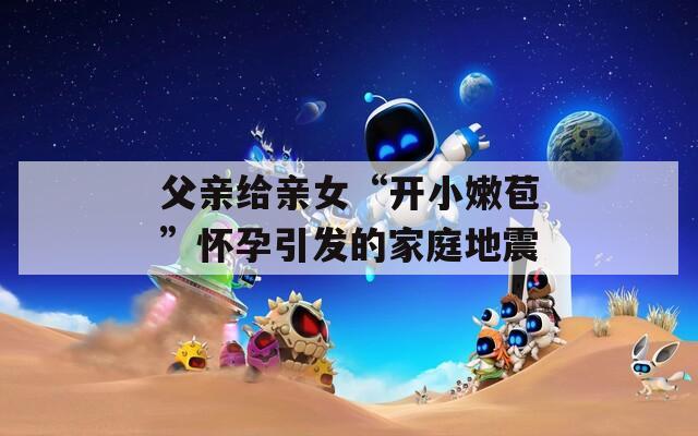 父親給親女“開小嫩苞”懷孕引發(fā)的家庭地震