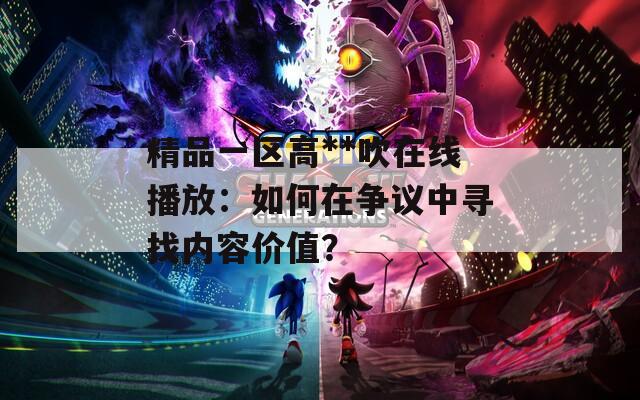 精品一區(qū)高**吹在線播放：如何在爭議中尋找內(nèi)容價(jià)值？