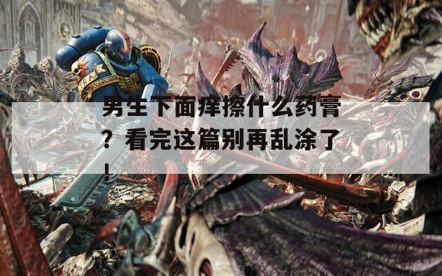 男生下面癢擦什么藥膏？看完這篇別再亂涂了！