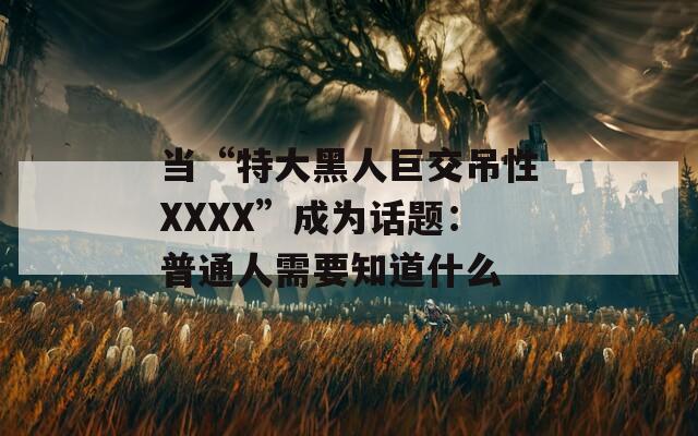 當(dāng)“特大黑人巨交吊性XXXX”成為話(huà)題：普通人需要知道什么