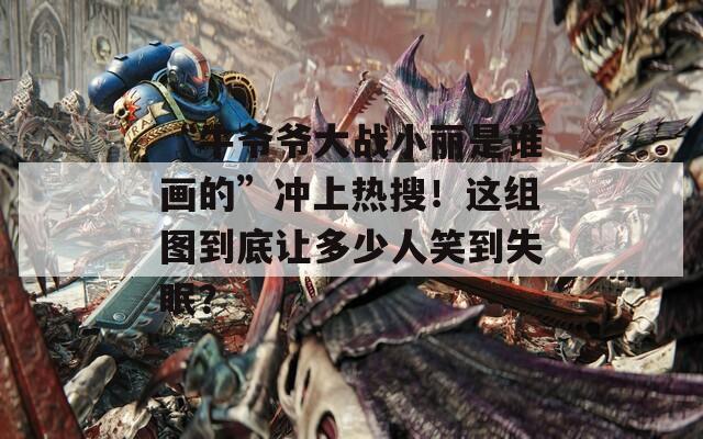 “牛爺爺大戰(zhàn)小麗是誰(shuí)畫的”沖上熱搜！這組圖到底讓多少人笑到失眠？