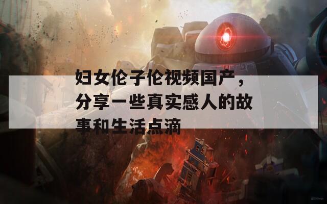婦女倫子倫視頻國產(chǎn)，分享一些真實(shí)感人的故事和生活點(diǎn)滴