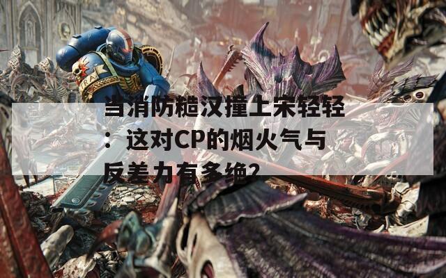 當(dāng)消防糙漢撞上宋輕輕：這對CP的煙火氣與反差力有多絕？