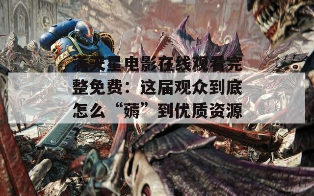 滿天星電影在線觀看完整免費(fèi)：這屆觀眾到底怎么“薅”到優(yōu)質(zhì)資源？