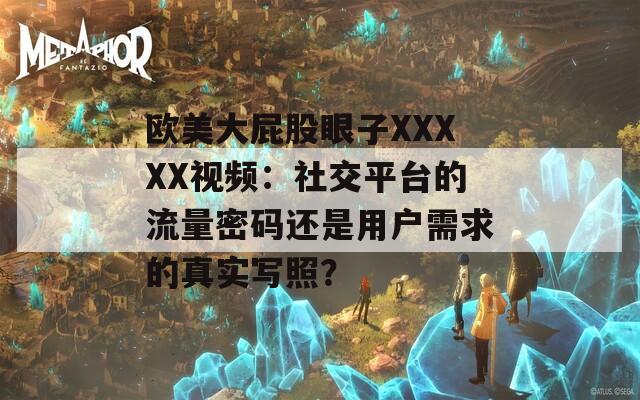 歐美大屁股眼子XXXXX視頻：社交平臺的流量密碼還是用戶需求的真實寫照？