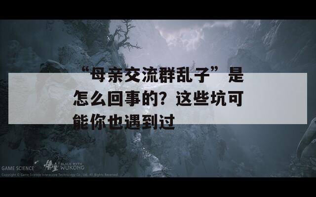 “母親交流群亂子”是怎么回事的？這些坑可能你也遇到過(guò)