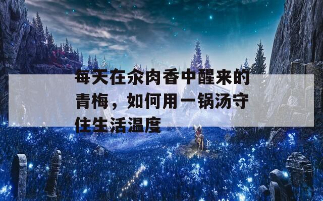 每天在汆肉香中醒來(lái)的青梅，如何用一鍋湯守住生活溫度