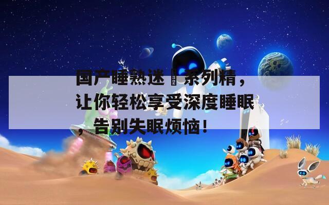 國(guó)產(chǎn)睡熟迷?shī)d系列精，讓你輕松享受深度睡眠，告別失眠煩惱！