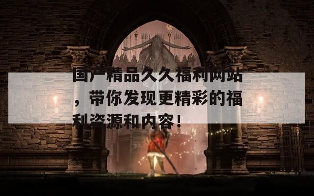 國(guó)產(chǎn)精品久久福利網(wǎng)站，帶你發(fā)現(xiàn)更精彩的福利資源和內(nèi)容！