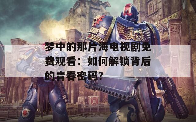 夢中的那片海電視劇免費(fèi)觀看：如何解鎖背后的青春密碼？