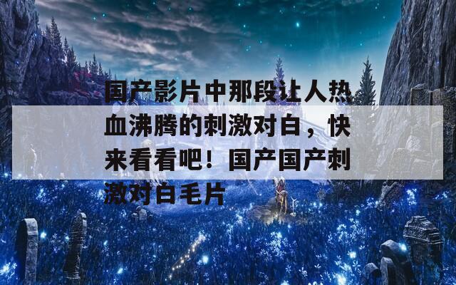 國(guó)產(chǎn)影片中那段讓人熱血沸騰的刺激對(duì)白，快來(lái)看看吧！國(guó)產(chǎn)國(guó)產(chǎn)刺激對(duì)白毛片