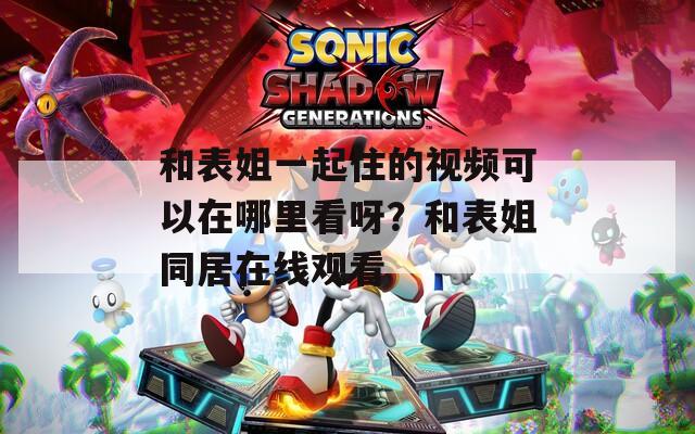 和表姐一起住的視頻可以在哪里看呀？和表姐同居在線觀看
