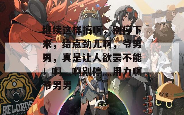 繼續(xù)這樣搞啊，別停下來，給點(diǎn)勁兒啊，爺男男，真是讓人欲罷不能！啊灬啊別停灬用力啊爺男男