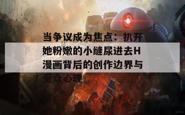 當爭議成為焦點：扒開她粉嫩的小縫尿進去H漫畫背后的創(chuàng)作邊界與受眾心理
