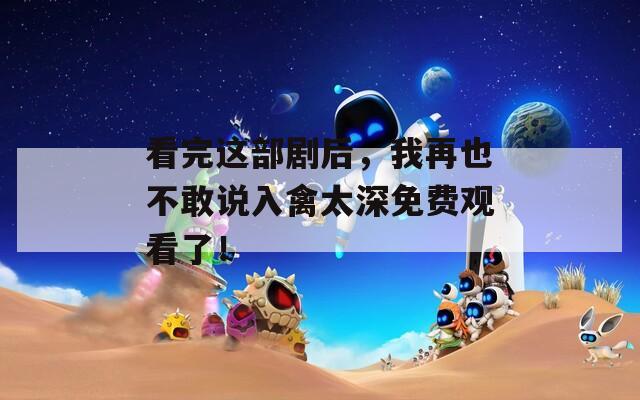 看完這部劇后，我再也不敢說入禽太深免費觀看了！