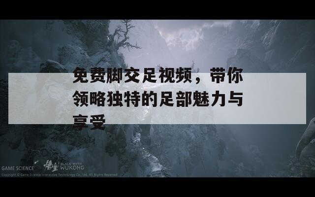 免費腳交足視頻，帶你領略獨特的足部魅力與享受