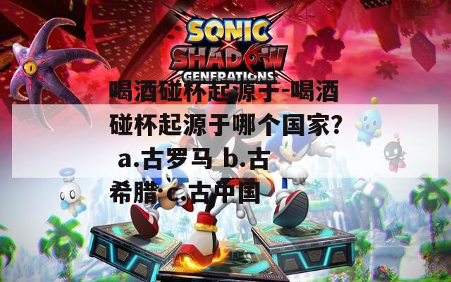 喝酒碰杯起源于-喝酒碰杯起源于哪個(gè)國(guó)家？ a.古羅馬 b.古希臘 c.古中國(guó)