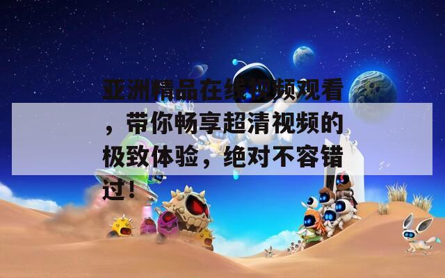 亞洲精品在線視頻觀看，帶你暢享超清視頻的極致體驗(yàn)，絕對不容錯過！