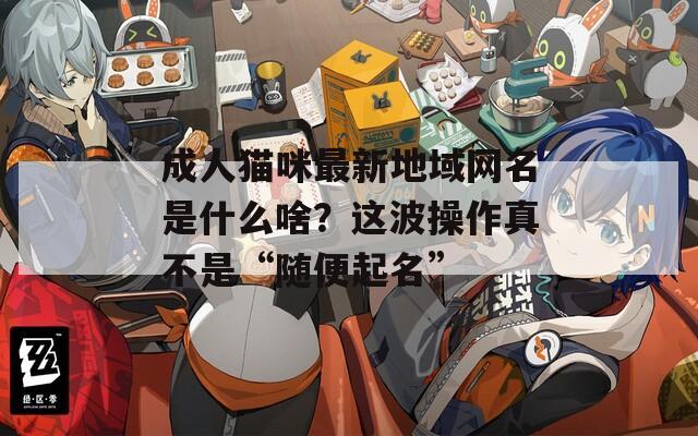 成人貓咪最新地域網(wǎng)名是什么啥？這波操作真不是“隨便起名”
