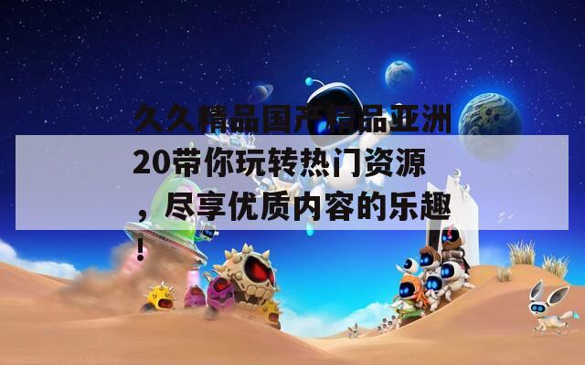 久久精品國產(chǎn)精品亞洲20帶你玩轉(zhuǎn)熱門資源，盡享優(yōu)質(zhì)內(nèi)容的樂趣！