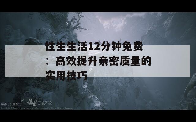 性生生活12分鐘免費(fèi)：高效提升親密質(zhì)量的實(shí)用技巧