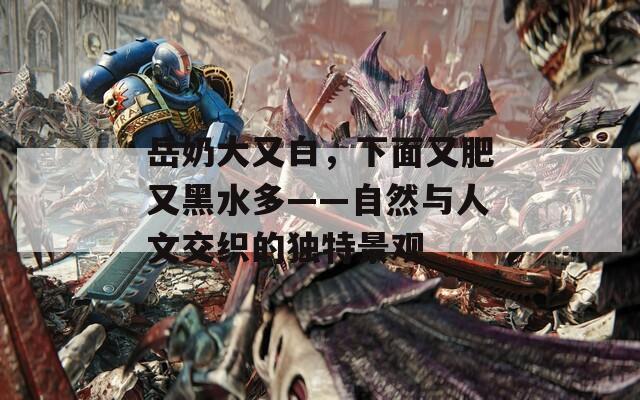 岳奶大又白，下面又肥又黑水多——自然與人文交織的獨特景觀