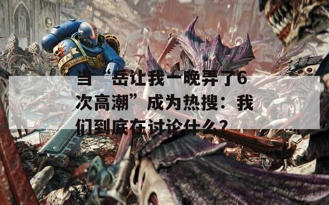 當(dāng)“岳讓我一晚弄了6次高潮”成為熱搜：我們到底在討論什么？