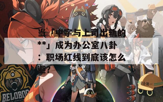 當(dāng)「中字與上司出軌的**」成為辦公室八卦：職場紅線到底該怎么避？