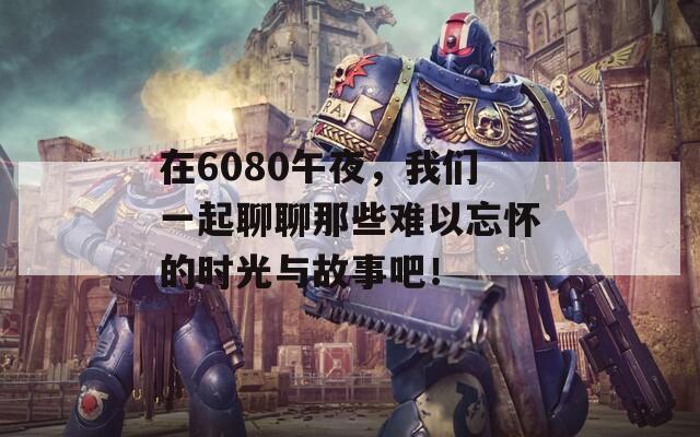 在6080午夜，我們一起聊聊那些難以忘懷的時(shí)光與故事吧！