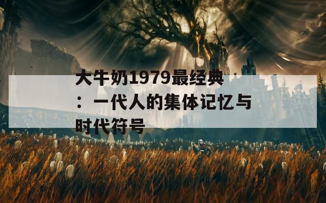 大牛奶1979最經(jīng)典：一代人的集體記憶與時代符號