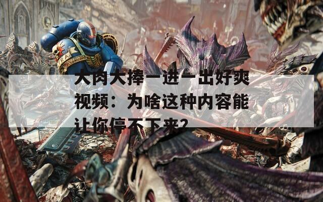 大肉大捧一進一出好爽視頻：為啥這種內容能讓你停不下來？