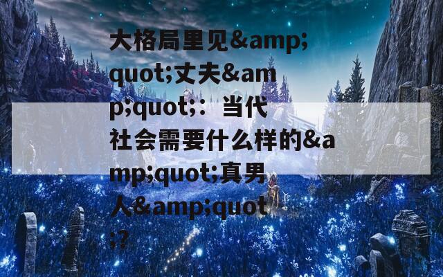 大格局里見&quot;丈夫&quot;：當(dāng)代社會需要什么樣的&quot;真男人&quot;？
