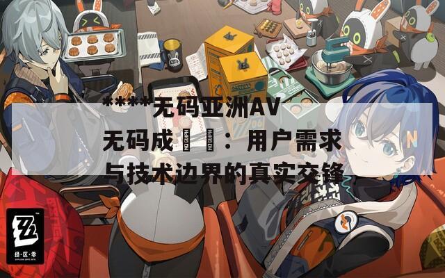 ****無(wú)碼亞洲AV無(wú)碼成玥玥：用戶(hù)需求與技術(shù)邊界的真實(shí)交鋒