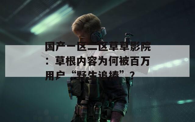國產(chǎn)一區(qū)二區(qū)草草影院：草根內(nèi)容為何被百萬用戶“野生追捧”？