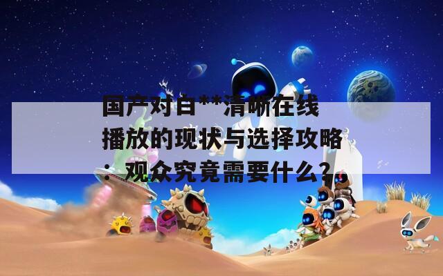 國產(chǎn)對白**清晰在線播放的現(xiàn)狀與選擇攻略：觀眾究竟需要什么？