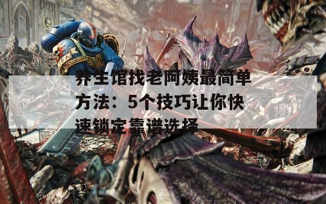 養(yǎng)生館找老阿姨最簡單方法：5個技巧讓你快速鎖定靠譜選擇