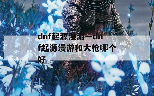 dnf起源漫游—dnf起源漫游和大槍哪個好