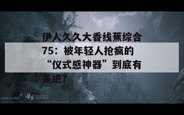 伊人久久大香線蕉綜合75：被年輕人搶瘋的“儀式感神器”到底有多絕？