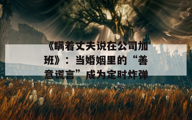 《瞞著丈夫說在公司加班》：當婚姻里的“善意謊言”成為定時炸彈