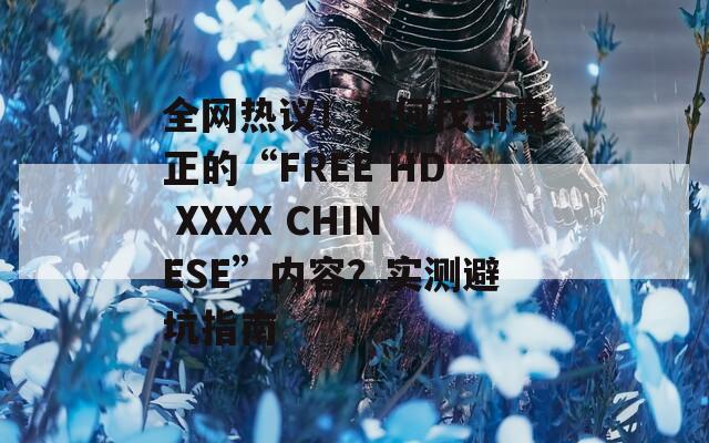 全網(wǎng)熱議！如何找到真正的“FREE HD XXXX CHINESE”內(nèi)容？實(shí)測(cè)避坑指南