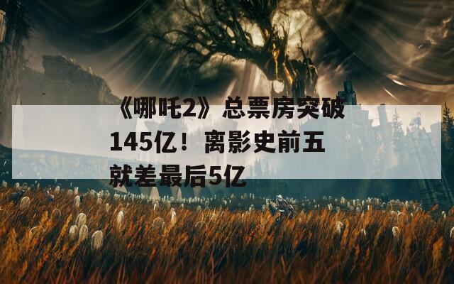 《哪吒2》總票房突破145億！離影史前五就差最后5億