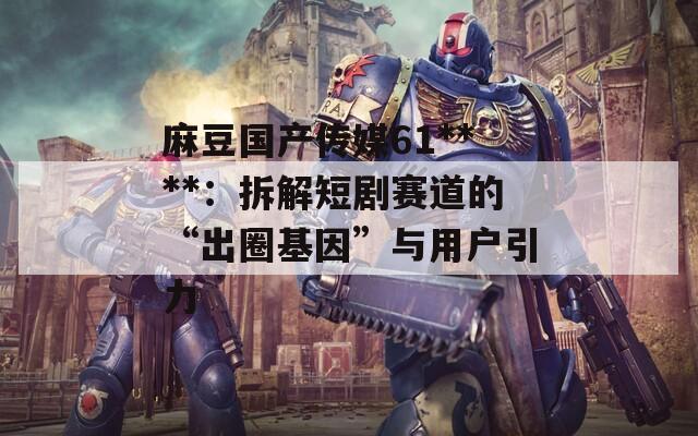 麻豆國產(chǎn)傳媒61****：拆解短劇賽道的“出圈基因”與用戶引力