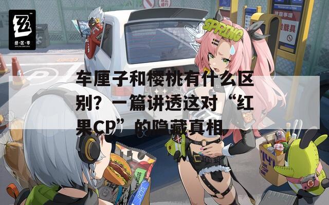 車(chē)?yán)遄雍蜋烟矣惺裁磪^(qū)別？一篇講透這對(duì)“紅果CP”的隱藏真相