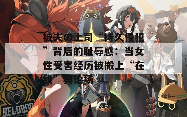 被夫の上司“持久侵犯”背后的恥辱感：當(dāng)女性受害經(jīng)歷被搬上“在線”輿論場(chǎng)