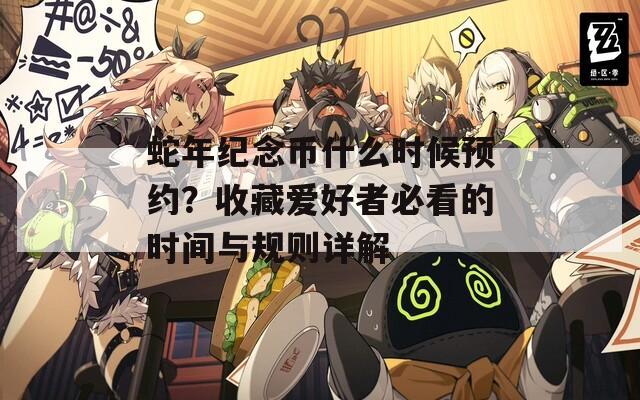 蛇年紀(jì)念幣什么時(shí)候預(yù)約？收藏愛(ài)好者必看的時(shí)間與規(guī)則詳解