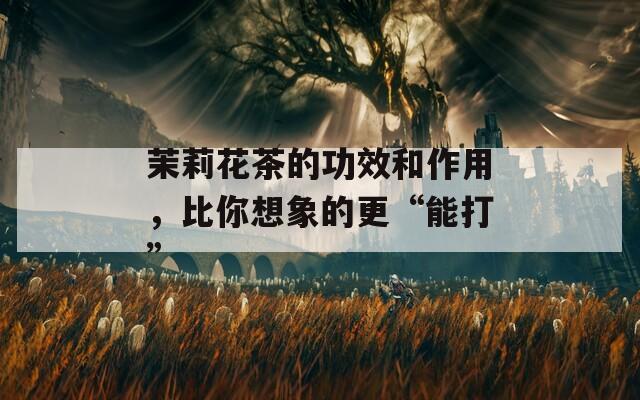 茉莉花茶的功效和作用，比你想象的更“能打”
