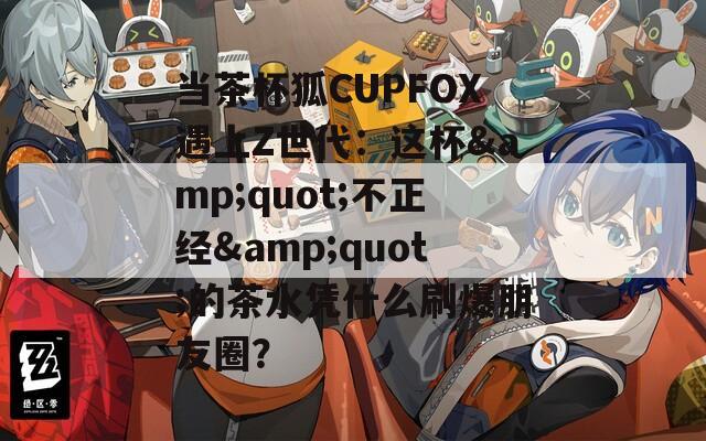 當茶杯狐CUPFOX遇上Z世代：這杯&quot;不正經(jīng)&quot;的茶水憑什么刷爆朋友圈？