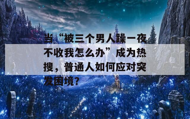 當(dāng)“被三個(gè)男人躁一夜不收我怎么辦”成為熱搜，普通人如何應(yīng)對(duì)突發(fā)困境？